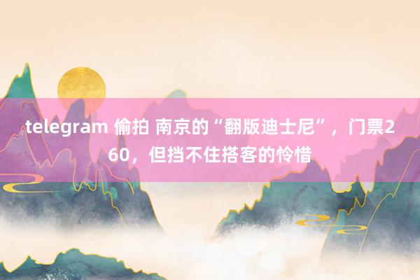 telegram 偷拍 南京的“翻版迪士尼”，门票260，但挡不住搭客的怜惜