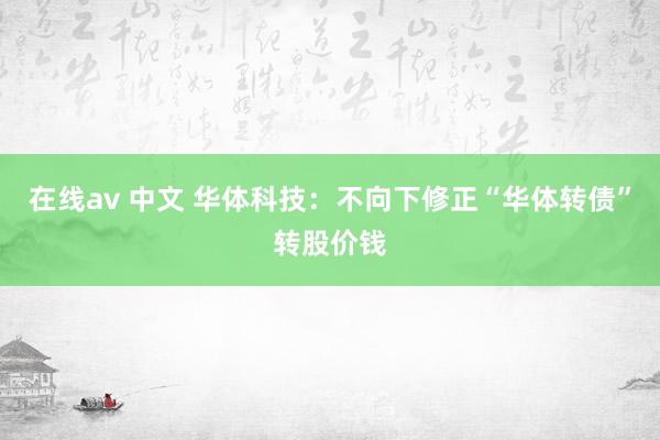 在线av 中文 华体科技：不向下修正“华体转债”转股价钱